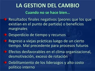 LA GESTION DEL CAMBIO
Resultados finales negativos (peores que los que
existían en el punto de partida) o beneficios
marginales
Desperdicio de tiempo y recursos
Regreso a viejas prácticas luego de un cierto
tiempo. Mal precedente para procesos futuros
Efectos desfavorables en el clima organizacional,
desmotivación, exceso de rotación
Debilitamiento de los liderazgos y alto costo
político interno
Cuando no se hace bien…
 