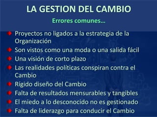 LA GESTION DEL CAMBIO
Proyectos no ligados a la estrategia de la
Organización
Son vistos como una moda o una salida fácil
Una visión de corto plazo
Las realidades políticas conspiran contra el
Cambio
Rígido diseño del Cambio
Falta de resultados mensurables y tangibles
El miedo a lo desconocido no es gestionado
Falta de liderazgo para conducir el Cambio
Errores comunes…
 