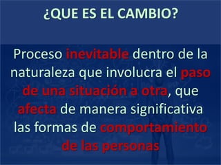 ¿QUE ES EL CAMBIO?
Proceso inevitable dentro de la
naturaleza que involucra el paso
de una situación a otra, que
afecta de manera significativa
las formas de comportamiento
de las personas
 