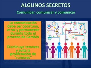 ALGUNOS SECRETOS
La comunicación
debe ser oportuna,
veraz y permanente
durante todo el
proceso de Cambio
Disminuye temores
y evita la
proliferación de
“rumores”
Comunicar, comunicar y comunicar
 