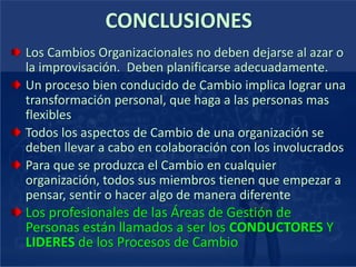 CONCLUSIONES
Los Cambios Organizacionales no deben dejarse al azar o
la improvisación. Deben planificarse adecuadamente.
Un proceso bien conducido de Cambio implica lograr una
transformación personal, que haga a las personas mas
flexibles
Todos los aspectos de Cambio de una organización se
deben llevar a cabo en colaboración con los involucrados
Para que se produzca el Cambio en cualquier
organización, todos sus miembros tienen que empezar a
pensar, sentir o hacer algo de manera diferente
Los profesionales de las Áreas de Gestión de
Personas están llamados a ser los CONDUCTORES Y
LIDERES de los Procesos de Cambio
 