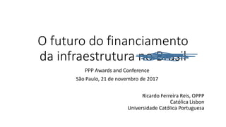 O futuro do financiamento
da infraestrutura no Brasil
PPP Awards and Conference
São Paulo, 21 de novembro de 2017
Ricardo Ferreira Reis, OPPP
Católica Lisbon
Universidade Católica Portuguesa
 