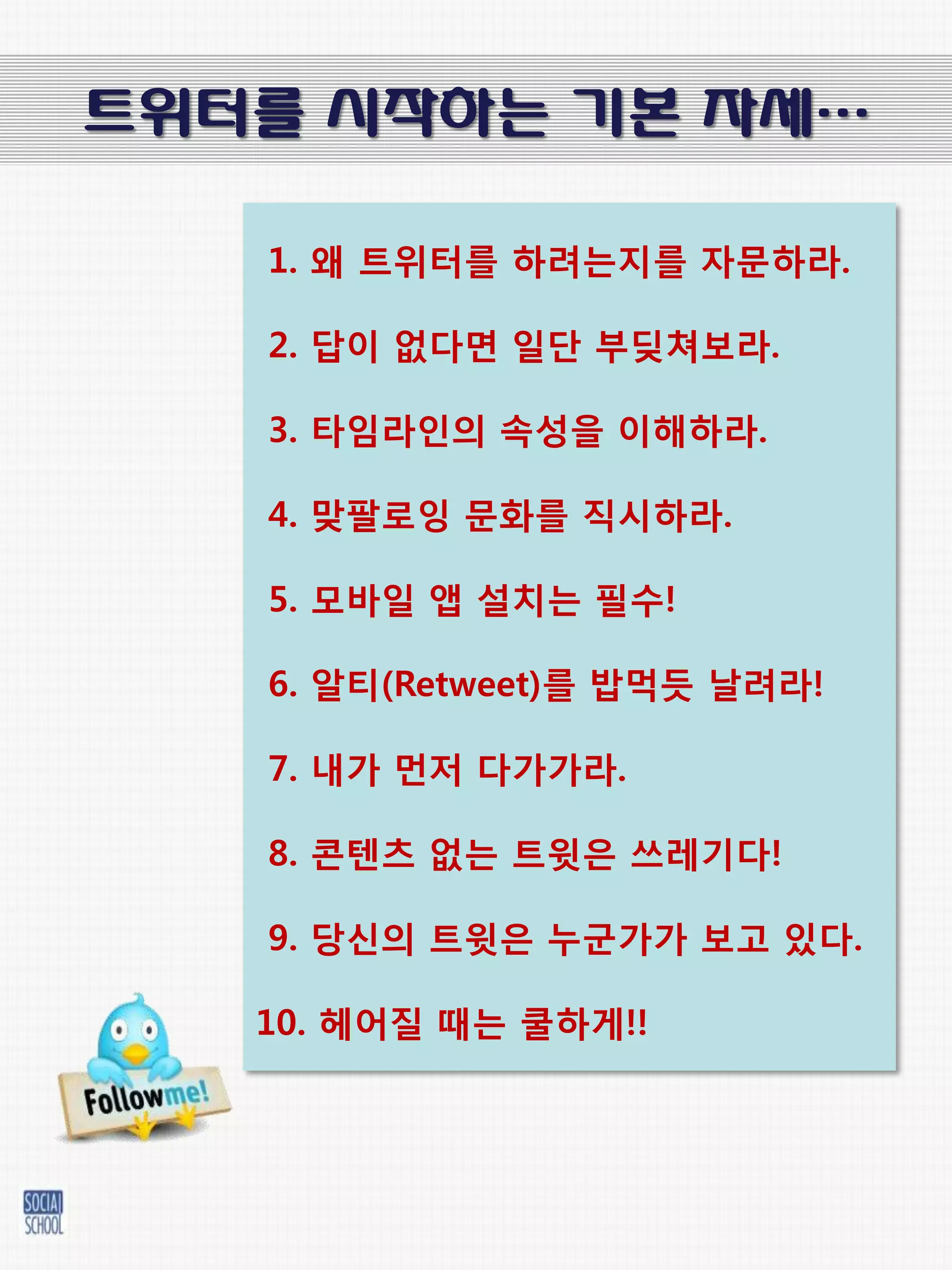 트위터를 시작하는 기본 자세…

   1. 왜 트위터를 하려는지를 자문하라.

   2. 답이 없다면 일단 부딪쳐보라.

   3. 타임라인의 속성을 이해하라.

   4. 맞팔로잉 문화를 직시하라.

   5. 모바일 앱 설치는 필수!

   6. 알티(Retweet)를 밥먹듯 날려라!

   7. 내가 먺저 다가가라.

   8. 콘텐츠 없는 트윗은 쓰레기다!

   9. 당신의 트윗은 누굮가가 보고 있다.

   10. 헤어질 때는 쿨하게!!
 