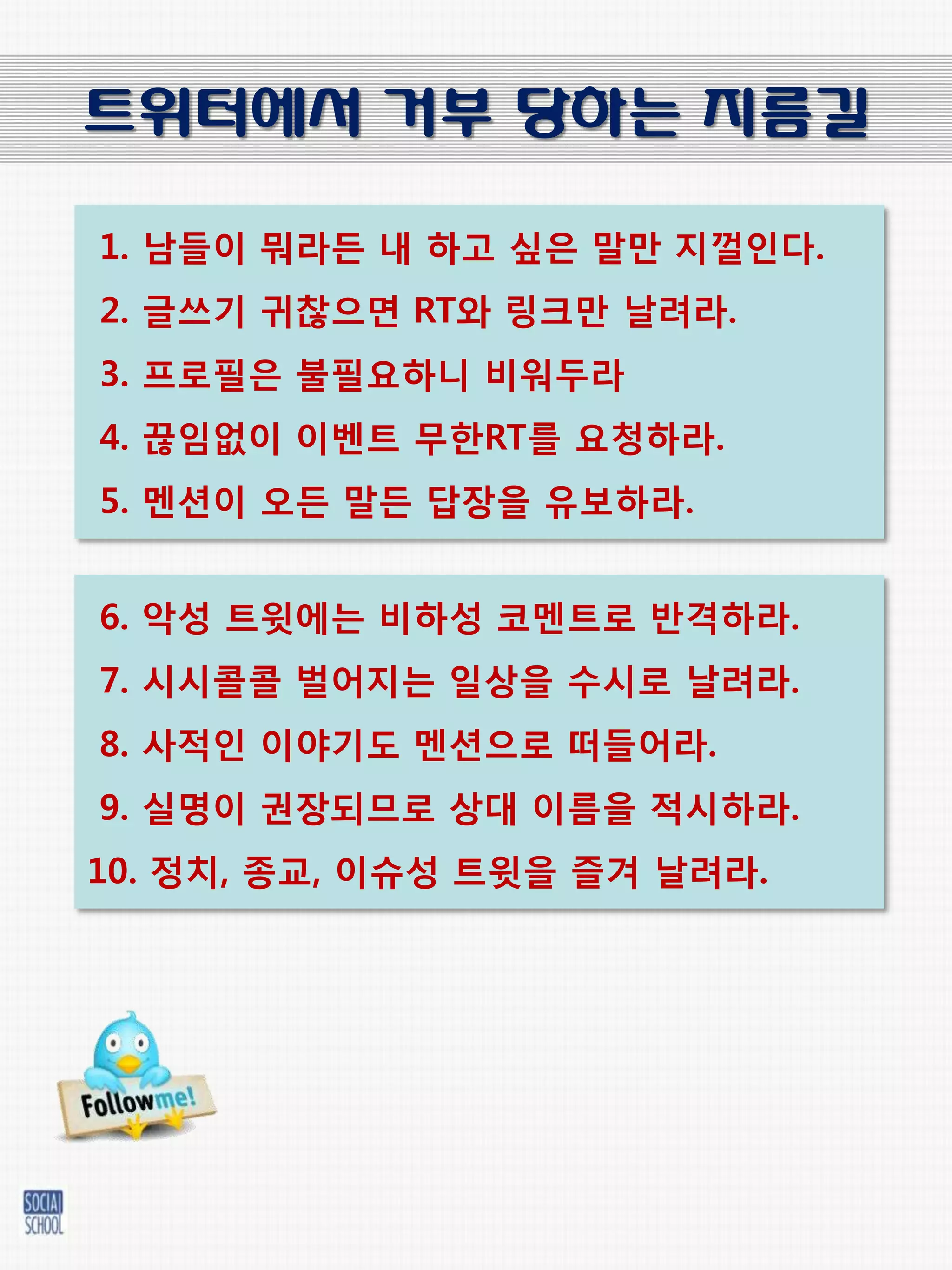 트위터에서 거부 당하는 지름길

1. 남들이 뭐라든 내 하고 싶은 말만 지껄인다.
2. 글쓰기 귀찮으면 RT와 링크만 날려라.
3. 프로필은 불필요하니 비워두라
4. 끊임없이 이벤트 무한RT를 요청하라.
5. 멘션이 오든 말든 답장을 유보하라.


6. 악성 트윗에는 비하성 코멘트로 반격하라.
7. 시시콜콜 벌어지는 일상을 수시로 날려라.
8. 사적인 이야기도 멘션으로 떠들어라.
9. 실명이 권장되므로 상대 이름을 적시하라.
10. 젓치, 종교, 이슈성 트윗을 즐겨 날려라.
 