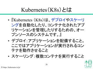 Kubernetes（K8s）とは
• 『Kubernetes （K8s）は、デプロイやスケーリ
ングを自動化したり、コンテナ化されたアプ
リケーションを管理したりするための、オー
プンソースのシステムです。』
• デプロイ：アプリケーションを配備すること。
ここではアプリケーションが実行されるコン
テナを動作させること
• スケーリング：複数コンテナを実行すること
20
※ https://kubernetes.io/ja/
 