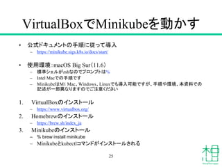 VirtualBoxでMinikubeを動かす
• 公式ドキュメントの手順に従って導入
– https://minikube.sigs.k8s.io/docs/start/
• 使用環境：macOS Big Sur（11.6）
– 標準シェルがzshなのでプロンプトは%
– Intel Macでの手順です
– MinikubeはM1 Mac、Windows、Linuxでも導入可能ですが、手順や環境、本資料での
記述が一部異なりますのでご注意ください
1. VirtualBoxのインストール
– https://www.virtualbox.org/
2. Homebrewのインストール
– https://brew.sh/index_ja
3. Minikubeのインストール
– % brew install minikube
– Minikubeとkubectlコマンドがインストールされる
25
 