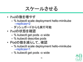 スケールさせる
• Podの数を増やす
– % kubectl scale deployment hello-minikube
--replicas=2
– ダッシュボードからも実行可能
• Podの状態を確認
– % kubectl get pods -o wide
– % kubectl describe pods
• Podの数を減らして、確認
– % kubectl scale deployment hello-minikube
--replicas=1
– % kubectl get pods -o wide
36
 