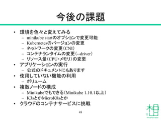 今後の課題
• 環境を色々と変えてみる
– minikube startのオプションで変更可能
– Kubernetesのバージョンの変更
– ネットワークの変更（CNI）
– コンテナランタイムの変更（--driver）
– リソース量（CPU・メモリ）の変更
• アプリケーションの実行
– 公式のドキュメントにもあります
• 使用していない機能の利用
– ボリューム
• 複数ノードの構成
– Minikubeでもできる（Minikube 1.10.1以上）
– K3sとかMicroK8sとか
• クラウドのコンテナサービスに挑戦
48
 