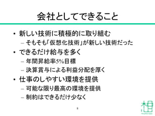 会社としてできること
• 新しい技術に積極的に取り組む
– そもそも「仮想化技術」が新しい技術だった
• できるだけ給与を多く
– 年間昇給率5%目標
– 決算賞与による利益分配を厚く
• 仕事のしやすい環境を提供
– 可能な限り最高の環境を提供
– 制約はできるだけ少なく
8
 