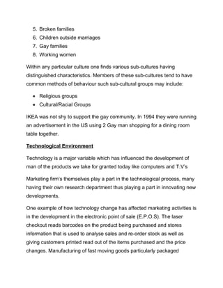 5. Broken families
6. Children outside marriages
7. Gay families
8. Working women
Within any particular culture one finds various sub-cultures having
distinguished characteristics. Members of these sub-cultures tend to have
common methods of behaviour such sub-cultural groups may include:
• Religious groups
• Cultural/Racial Groups
IKEA was not shy to support the gay community. In 1994 they were running
an advertisement in the US using 2 Gay man shopping for a dining room
table together.
Technological Environment
Technology is a major variable which has influenced the development of
man of the products we take for granted today like computers and T.V’s
Marketing firm’s themselves play a part in the technological process, many
having their own research department thus playing a part in innovating new
developments.
One example of how technology change has affected marketing activities is
in the development in the electronic point of sale (E.P.O.S). The laser
checkout reads barcodes on the product being purchased and stores
information that is used to analyse sales and re-order stock as well as
giving customers printed read out of the items purchased and the price
changes. Manufacturing of fast moving goods particularly packaged
 