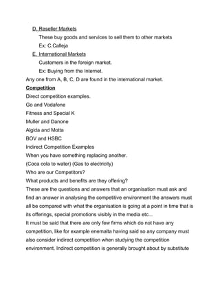 D. Reseller Markets
These buy goods and services to sell them to other markets
Ex: C.Calleja
E. International Markets
Customers in the foreign market.
Ex: Buying from the Internet.
Any one from A, B, C, D are found in the international market.
Competition
Direct competition examples.
Go and Vodafone
Fitness and Special K
Muller and Danone
Algida and Motta
BOV and HSBC
Indirect Competition Examples
When you have something replacing another.
(Coca cola to water) (Gas to electricity)
Who are our Competitors?
What products and benefits are they offering?
These are the questions and answers that an organisation must ask and
find an answer in analysing the competitive environment the answers must
all be compared with what the organisation is going at a point in time that is
its offerings, special promotions visibly in the media etc...
It must be said that there are only few firms which do not have any
competition, like for example enemalta having said so any company must
also consider indirect competition when studying the competition
environment. Indirect competition is generally brought about by substitute
 