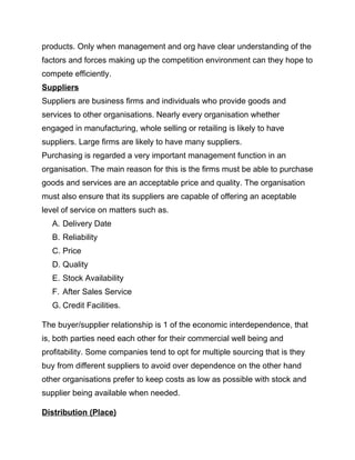 products. Only when management and org have clear understanding of the
factors and forces making up the competition environment can they hope to
compete efficiently.
Suppliers
Suppliers are business firms and individuals who provide goods and
services to other organisations. Nearly every organisation whether
engaged in manufacturing, whole selling or retailing is likely to have
suppliers. Large firms are likely to have many suppliers.
Purchasing is regarded a very important management function in an
organisation. The main reason for this is the firms must be able to purchase
goods and services are an acceptable price and quality. The organisation
must also ensure that its suppliers are capable of offering an aceptable
level of service on matters such as.
A. Delivery Date
B. Reliability
C. Price
D. Quality
E. Stock Availability
F. After Sales Service
G. Credit Facilities.
The buyer/supplier relationship is 1 of the economic interdependence, that
is, both parties need each other for their commercial well being and
profitability. Some companies tend to opt for multiple sourcing that is they
buy from different suppliers to avoid over dependence on the other hand
other organisations prefer to keep costs as low as possible with stock and
supplier being available when needed.
Distribution (Place)
 