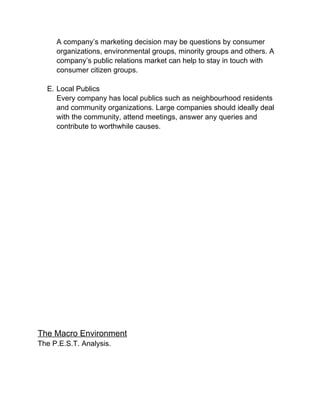 A company’s marketing decision may be questions by consumer
organizations, environmental groups, minority groups and others. A
company’s public relations market can help to stay in touch with
consumer citizen groups.
E. Local Publics
Every company has local publics such as neighbourhood residents
and community organizations. Large companies should ideally deal
with the community, attend meetings, answer any queries and
contribute to worthwhile causes.
The Macro Environment
The P.E.S.T. Analysis.
 