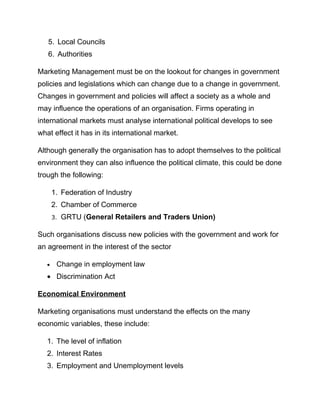 5. Local Councils
6. Authorities
Marketing Management must be on the lookout for changes in government
policies and legislations which can change due to a change in government.
Changes in government and policies will affect a society as a whole and
may influence the operations of an organisation. Firms operating in
international markets must analyse international political develops to see
what effect it has in its international market.
Although generally the organisation has to adopt themselves to the political
environment they can also influence the political climate, this could be done
trough the following:
1. Federation of Industry
2. Chamber of Commerce
3. GRTU (General Retailers and Traders Union)
Such organisations discuss new policies with the government and work for
an agreement in the interest of the sector
• Change in employment law
• Discrimination Act
Economical Environment
Marketing organisations must understand the effects on the many
economic variables, these include:
1. The level of inflation
2. Interest Rates
3. Employment and Unemployment levels
 