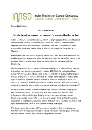 November 27, 2021
PRESS STATEMENT
Secular Muslims oppose the demand for an anti-blasphemy law
Indian Muslims for Secular Democracy (IMSD) strongly opposes the unconstitutional
demand of the All India Muslim Personal Law Board (AIMPLB) and some other
organisations for an anti-blasphemy law in India. The IMSD statement has been
endorsed by nearly 400 secular Indians. A large majority of the signatories are
Muslims.
We condemn the constant attempts by certain hate factories of Hindutva which are
working overtime to demonise Islam and Muslims. However, IMSD fully supports the
principle that in a secular state there can be no place for a law criminalising
blasphemy.
Muslims demanding such a law should instead take recourse of the already existing
law against hate speech in our country. Section 295 (A) of the Indian Penal Code
states: “Whoever, with deliberate and malicious intention of outraging the religious
feelings of any class of (citizens of India), (by words, either spoken or written or by
signs or by visible representation or otherwise) insults or attempts to insult the
religion or the religious beliefs of that class, shall be punished with imprisonment of
either description for a term which may extend to (three years) or fine or with both”.
As equal citizens of India Muslims have the right to invoke Section 295(A) against
every attempt to target the community with hate speech and demand strict
enforcement of the existing law. But the demand for a special law to punish
blasphemy must be opposed for more than one reason. Among other things, the
experience of neighbouring countries shows that such a law promotes fanaticism and
seeks to silence even rational critical commentaries on religion.
The Board cannot be unaware of the notorious blasphemy law in neighbouring
Pakistan which is frequently misused to hound individuals from religious minorities
and even fellow Muslims with sectarian and personal motives.
 