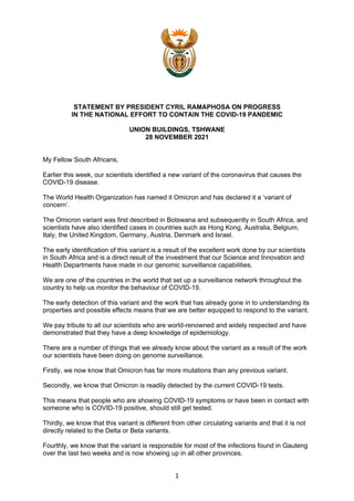 1
STATEMENT BY PRESIDENT CYRIL RAMAPHOSA ON PROGRESS
IN THE NATIONAL EFFORT TO CONTAIN THE COVID-19 PANDEMIC
UNION BUILDINGS, TSHWANE
28 NOVEMBER 2021
My Fellow South Africans,
Earlier this week, our scientists identified a new variant of the coronavirus that causes the
COVID-19 disease.
The World Health Organization has named it Omicron and has declared it a ‘variant of
concern’.
The Omicron variant was first described in Botswana and subsequently in South Africa, and
scientists have also identified cases in countries such as Hong Kong, Australia, Belgium,
Italy, the United Kingdom, Germany, Austria, Denmark and Israel.
The early identification of this variant is a result of the excellent work done by our scientists
in South Africa and is a direct result of the investment that our Science and Innovation and
Health Departments have made in our genomic surveillance capabilities.
We are one of the countries in the world that set up a surveillance network throughout the
country to help us monitor the behaviour of COVID-19.
The early detection of this variant and the work that has already gone in to understanding its
properties and possible effects means that we are better equipped to respond to the variant.
We pay tribute to all our scientists who are world-renowned and widely respected and have
demonstrated that they have a deep knowledge of epidemiology.
There are a number of things that we already know about the variant as a result of the work
our scientists have been doing on genome surveillance.
Firstly, we now know that Omicron has far more mutations than any previous variant.
Secondly, we know that Omicron is readily detected by the current COVID-19 tests.
This means that people who are showing COVID-19 symptoms or have been in contact with
someone who is COVID-19 positive, should still get tested.
Thirdly, we know that this variant is different from other circulating variants and that it is not
directly related to the Delta or Beta variants.
Fourthly, we know that the variant is responsible for most of the infections found in Gauteng
over the last two weeks and is now showing up in all other provinces.
 