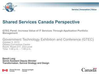 Shared Services Canada Perspective
GTEC Panel: Increase Value of IT Services Through Application Portfolio
Management

Government Technology Exhibition and Conference (GTEC)
October 9, 2013
Ottawa Convention Centre
Room: Room 211, 2nd Level
Time: 1:00 p.m. – 1:45 p.m.

Benoît Long
Senior Assistant Deputy Minister
Transformation, Service Strategy and Design

 