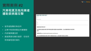 • 使用者點擊釣魚信件
• 企業中勒索病毒並持續擴散
• 內部檔案遭加密
• 透過異質性備份復原，但依然
有相當程度的損失
汽車租賃及拖吊業者
遭勒索病毒攻擊
實際案例 #2
 