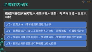 企業評估程序
透過評估程序協助客戶分階段導入計劃，有效降低導入風險與
時間
LV0 – 使用Line、FB等通訊軟體進行分享
LV1 – 善用雲端的生產力工具達到多人協作、歷程追蹤，分層權限設定
LV2 – 檔案與信件的偵測加密，機敏性資訊不會離開企業管控的範圍
LV3 – 針對企業的裝置進行軟硬體功能的控管
 