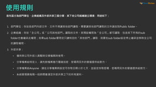 使用規則
首先區分為部門單位、企業組織及外部共享三個分類，其下依公司組織建立環境，用途如下：
1. 部門單位：存放各部門內部文件，文件不得讓其他部門讀取。需要讓其他部門讀取的文件請放到Public folder。
2. 企業組織：存放「全公司」或「公司其他部門」讀取的文件。其預設權限為「全公司」都可讀取，包含其下所有的sub
folder也會繼承此權限；如果sub folder要限定只讓特定的「其他部門」讀取，則要在sub folder設定停止繼承並移除全公司
的讀取權限。
3. 外部共享：
• 僅供與公司外部人員暫時交換檔案時使用。
• 分享檔案給特定人，請先對檔案進行壓縮加密，密碼用另外的管道提供給對方。
• 分享檔案給Anyone，請在分享檔案時設定可存取日期小於七天，並設定存取密碼，密碼用另外的管道提供給對方。
• 系統管理員每隔一段時間會清空外部共享之下的所有資料。
 