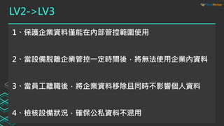 LV2->LV3
1、保護企業資料僅能在內部管控範圍使用
2、當設備脫離企業管控一定時間後，將無法使用企業內資料
3、當員工離職後，將企業資料移除且同時不影響個人資料
4、檢核設備狀況，確保公私資料不混用
 