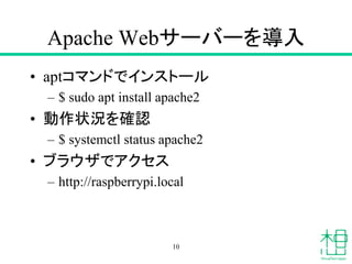 Apache Webサーバーを導入
• aptコマンドでインストール
– $ sudo apt install apache2
• 動作状況を確認
– $ systemctl status apache2
• ブラウザでアクセス
– http://raspberrypi.local
10
 