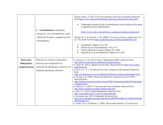 2. Termodinámica: temperatura, primera ley de la termodinámica, teoría cinética de los gases, y segunda ley de la termodinámica. 
García, Franco, Á. (2013). El Curso Interactivo de Física en Internet. Retrieved from http://www.sc.ehu.es/sbweb/fisica_/intro/curso_fisica/curso_fisica.html 
 Temperatura, primera ley de la termodinámica, teoría cinética de los gases, y segunda ley de la termodinámica: 
[http://www.sc.ehu.es/sbweb/fisica_/estadistica/estadistica.html#calor] 
Serway, R. A., & Jewett Jr., J. W. (2008). Física para ciencias e ingenierías Vol. 1 (p. 723). Retrieved from http://unad.libricentro.com/libro.php?libroId=323# 
 Temperatura: Páginas 532 a 542 
 Primera ley de la termodinámica: 553 a 572 
 Teoría cinética de los gases: Páginas 587 a 600 
 Segunda ley de la termodinámica: Páginas 612 a 629 
Referencias bibliográficas complementarias 
Relacione los vínculos al material de referencia que complemente los contenidos de aprendizaje y motiven en el estudiante aprendizaje autónomo. 
 Colorado, U. de. (2013). Física - Simulaciones PhET. Retrieved from: http://phet.colorado.edu/es/simulations/category/physics 
 Fendt, W. (2012). Applets Java de Física. Retrieved from: http://www.walter- fendt.de/ph14s/ 
 Serra, J. L. A. L., & Oliveró, M. (n.d.). Cuerpos (en movimiento). Retrieved from: http://ntic.educacion.es/w3/eos/MaterialesEducativos/mem/cuerpos/indice.html 
 Hwang, F.-K. (2001). Mirror del laboratorio Virtual de Física de NTNU. Retrieved from http://teleformacion.edu.aytolacoruna.es/FISICA/document/applets/Hwang/ntnujava/indexH.html 
 Palacios, C. (2001). 37 lecciones de Física y Química. Retrieved from http://perso.wanadoo.es/cpalacio/30lecciones.htm 
 Ruiz, J. F. (2013). Optica Bachillerato. Retrieved from http://acacia.pntic.mec.es/~jruiz27/contenidos.htm 
 Educaplus.org. (2013). Educaplus. Retrieved from http://www.educaplus.org/index.php?mcid=2&PHPSESSID=d27386d208cb5d2f5fa6709646e5b1cf 
 Gómez, M. A., & Macho, C. (2001). Movimiento armónico. El rincón de la  