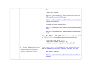 ml] 
 Conservación de la energía: 
[http://www.sc.ehu.es/sbweb/fisica_/dinamica/trabajo/energia/energia2.html#Principio de conservación de la energía] 
[http://www.sc.ehu.es/sbweb/fisica_/problemas/dinamica/trabajo/problemas/energia1_problemas.html] 
 Cantidad de movimiento lineal y colisiones: 
[http://www.sc.ehu.es/sbweb/fisica_/dinamica/sistemas/dinamica/dinamica.html] 
[http://www.sc.ehu.es/sbweb/fisica_/problemas/dinamica/sistemas/sistemas.html] 
Serway, R. A., & Jewett Jr., J. W. (2008). Física para ciencias e ingenierías Vol. 1 (p. 723). Retrieved from http://unad.libricentro.com/libro.php?libroId=323# 
 Energía de un sistema: Páginas 163 a 185 
 Conservación de la energía: Páginas 195 a 213 
 Cantidad de movimiento lineal y colisiones: Páginas 227 a 255 
2. Mecánica de fluidos: Breve estudio de la presión, Dinámica de fluidos, y aplicación de la dinámica de fluidos. 
García, Franco, Á. (2013). El Curso Interactivo de Física en Internet. Retrieved from http://www.sc.ehu.es/sbweb/fisica_/intro/curso_fisica/curso_fisica.html 
 Breve estudio de la presión: 
[http://www.sc.ehu.es/sbweb/fisica_/fluidos/estatica/introduccion/Introduccion.html]  
