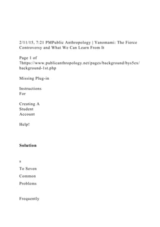 2/11/15, 7:21 PMPublic Anthropology | Yanomami: The Fierce
Controversy and What We Can Learn From It
Page 1 of
7https://www.publicanthropology.net/pages/background/bys5ex/
background-1st.php
Missing Plug-in
Instructions
For
Creating A
Student
Account
Help!
Solution
s
To Seven
Common
Problems
Frequently
 