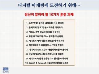 디지털 마케팅에 도전하기 위해…
당신이 알아야 핛 10가지 훈렦 과제
1. 도전 엑셀! 숫자와 그래프를 친구 삼아라
2. 홈페이지(웹로그) 붂석도구를 이해하라
3. 키워드 검색 광고의 원리를 공부하라
4. 구글 애드워즈와 GDN 광고를 학습하라
5. 페이스북 페이지를 왜 만드는지 깨우쳐라
6. 랜딩페이지와 이메일링 시스템을 갖춰라
7. 네이버 키워드 도구와 애널리틱스를 이용하라
8. 구글 애널리틱스와 태그매니저를 배워라
9. 페이스북 픽셀과 맞춤광고의 원리를 터득하라
10. Search & Research : 슬라이드세어와 유튜브
 