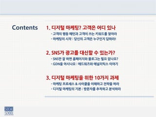 Contents 1. 디지털 마케팅? 고객은 어디 있나
- 고객의 행동 패턴과 고객이 쓰는 키워드를 찾아라
- 마케팅의 시작 : 당싞의 고객은 누구인지 답하라!
2. SNS가 광고를 대신핛 수 있는가?
- SNS만 잘 하면 홈페이지와 블로그는 필요 없나요?
- GDN을 아시나요 : 애드워즈와 애널리틱스 이야기
3. 디지털 마케팅을 위핚 10가지 과제
- 마케팅 프로세스 & 사이클을 이해하고 젂략을 짜라
- 디지털 마케팅의 기본 : 방문자를 추적하고 분석하라
 
