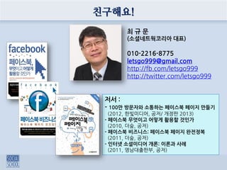 친구해요!
최 규 문
(소셜네트웍코리아 대표)
010-2216-8775
letsgo999@gmail.com
http://fb.com/letsgo999
http://twitter.com/letsgo999
저서 :
- 100만 방문자와 소통하는 페이스북 페이지 만들기
(2012, 한빛미디어, 공저/ 개정판 2013)
- 페이스북 무엇이고 어떻게 활용할 것인가
(2010, 더숲, 공저)
- 페이스북 비즈니스: 페이스북 페이지 완전정복
(2011, 더숲, 공저)
- 인터넷 소셜미디어 개론: 이론과 사례
(2011, 영남대출판부, 공저)
 