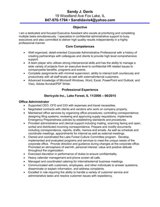 Sandy J. Davis
19 Woodland Ave Fox Lake, IL
847-970-1794 • Sandidavis4@yahoo.com
Objective
I am a dedicated and focused Executive Assistant who excels at prioritizing and completing
multiple tasks simultaneously. I specialize in confidential administrative support to busy
executives and also committed to deliver high quality results independently in a highly
professional manner.
Core Competences
• Well organized, detail-oriented Corporate Administrative Professional with a history of
creating partnerships with colleagues and clients to provide high level comprehensive
support.
• A team player who utilizes strong interpersonal skills and has the ability to manage a
wide variety of projects from an executive level to confidential HR related issues to
companywide benefits, programs and events.
• Complete assignments with minimal supervision; ability to interact both courteously and
productively with all staff levels as well with external/internal customers.
• Advanced knowledge of Microsoft Windows, Word, Excel, PowerPoint and Outlook; and
Visio, Adobe Acrobat/PDF Writer.
Professional Experience
Stericycle Inc., Lake Forest, IL 11/2006 – 06/2015
Office Administrator
• Supported CEO, CFO and CIO with expenses and travel necessities.
• Negotiated contracts with clients and vendors who work on company property.
• Maintained office services by organizing office procedures; controlling correspondence;
designing filing systems; reviewing and approving supply requisitions; implements
Emergency Preparedness policies by establishing standards and procedures.
• Provided administrative and clerical support including mailing, scanning faxing and open,
sorted and distributed incoming correspondence. Prepare and modify documents
including correspondence, reports, drafts, memos and emails. As well as schedule and
coordinate meetings, appointments for internal as well as external meetings.
• Owned and coordinated the Lake Forest Culture Committee program. Develop,
implemented and evaluated programs and services to meet the unique needs of the
corporate office. Provide direction and guidance during changes at the corporate office.
Promoted an atmosphere of warmth, personal interest, value and positive attitude
throughout the organization.
• Exercised discretion in performance of duties to ensure confidentiality.
• Heavy calendar management and phone screen all calls.
• Managed and coordinated catering for internal/external business meetings.
• Communicated with customers, employees, and other individuals to answer questions,
disseminate or explain information, and address complaints.
• Excelled in role requiring the ability to handle a variety of customer service and
administrative tasks and resolve customer issues with expediency.
 