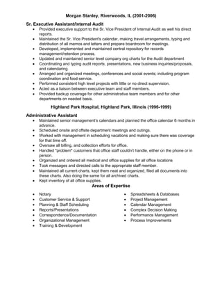 Morgan Stanley, Riverwoods, IL (2001-2006)
Sr. Executive Assistant/Internal Audit
• Provided executive support to the Sr. Vice President of Internal Audit as well his direct
reports.
• Maintained the Sr. Vice President's calendar, making travel arrangements, typing and
distribution of all memos and letters and prepare boardroom for meetings.
• Developed, implemented and maintained central repository for records
management/retention process.
• Updated and maintained senior level company org charts for the Audit department
• Coordinating and typing audit reports, presentations, new business inquiries/proposals,
and calendaring.
• Arranged and organized meetings, conferences and social events; including program
coordination and food service.
• Performed consistent high level projects with little or no direct supervision.
• Acted as a liaison between executive team and staff members.
• Provided backup coverage for other administrative team members and for other
departments on needed basis.
Highland Park Hospital, Highland Park, Illinois (1996-1999)
Administrative Assistant
• Maintained senior management’s calendars and planned the office calendar 6 months in
advance.
• Scheduled onsite and offsite department meetings and outings.
• Worked with management in scheduling vacations and making sure there was coverage
for that time off.
• Oversaw all billing, and collection efforts for office.
• Handled "problem" customers that office staff couldn’t handle, either on the phone or in
person.
• Organized and ordered all medical and office supplies for all office locations
• Took messages and directed calls to the appropriate staff member.
• Maintained all current charts, kept them neat and organized, filed all documents into
these charts. Also doing the same for all archived charts.
• Kept inventory of all office supplies.
Areas of Expertise
• Notary
• Customer Service & Support
• Planning & Staff Scheduling
• Reports/Presentations
• Correspondence/Documentation
• Organizational Management
• Training & Development
• Spreadsheets & Databases
• Project Management
• Calendar Management
• Complex Decision Making
• Performance Management
• Process Improvements
 