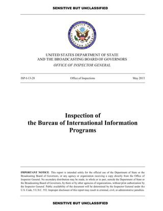 SENSITIVE BUT UNCLASSIFIED
SENSITIVE BUT UNCLASSIFIED
UNITED STATES DEPARTMENT OF STATE
AND THE BROADCASTING BOARD OF GOVERNORS
OFFICE OF INSPECTOR GENERAL
ISP-I-13-28 Office of Inspections May 2013
Inspection of
the Bureau of International Information
Programs
IMPORTANT NOTICE: This report is intended solely for the official use of the Department of State or the
Broadcasting Board of Governors, or any agency or organization receiving a copy directly from the Office of
Inspector General. No secondary distribution may be made, in whole or in part, outside the Department of State or
the Broadcasting Board of Governors, by them or by other agencies of organizations, without prior authorization by
the Inspector General. Public availability of the document will be determined by the Inspector General under the
U.S. Code, 5 U.S.C. 552. Improper disclosure of this report may result in criminal, civil, or administrative penalties.
 