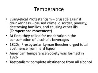 Temperance
• Evangelical Protestantism – crusade against
drunkenness – caused crime, disorder, poverty,
destroying families, and causing other ills
(Temperance movement)
• At first, they called for moderation n the
consumption of alcoholic beverages
• 1820s, Presbyterian Lyman Beecher urged total
abstinence from hard liquor
• American Temperance Society was formed in
1826
• Teetotalism: complete abstinence from all alcohol
 