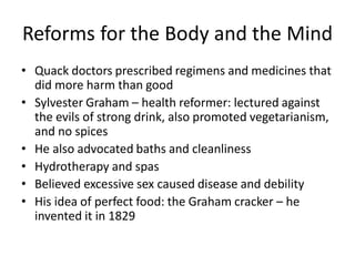 Reforms for the Body and the Mind
• Quack doctors prescribed regimens and medicines that
did more harm than good
• Sylvester Graham – health reformer: lectured against
the evils of strong drink, also promoted vegetarianism,
and no spices
• He also advocated baths and cleanliness
• Hydrotherapy and spas
• Believed excessive sex caused disease and debility
• His idea of perfect food: the Graham cracker – he
invented it in 1829
 
