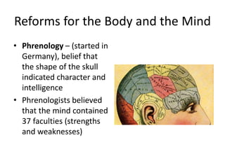 Reforms for the Body and the Mind
• Phrenology – (started in
Germany), belief that
the shape of the skull
indicated character and
intelligence
• Phrenologists believed
that the mind contained
37 faculties (strengths
and weaknesses)
 