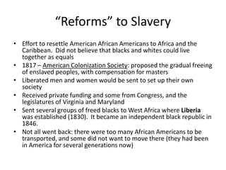 “Reforms” to Slavery
• Effort to resettle American African Americans to Africa and the
Caribbean. Did not believe that blacks and whites could live
together as equals
• 1817 – American Colonization Society: proposed the gradual freeing
of enslaved peoples, with compensation for masters
• Liberated men and women would be sent to set up their own
society
• Received private funding and some from Congress, and the
legislatures of Virginia and Maryland
• Sent several groups of freed blacks to West Africa where Liberia
was established (1830). It became an independent black republic in
1846.
• Not all went back: there were too many African Americans to be
transported, and some did not want to move there (they had been
in America for several generations now)
 