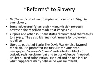 “Reforms” to Slavery
• Nat Turner’s rebellion prompted a discussion in Virginia
over slavery
• Some advocated for an easier manumission process;
however, the rebellion made that impossible
• Virginia and other southern states recommitted themselves
to slavery. They also blamed northerners for provoking
rebellion
• Literate, educated blacks like David Walker also favored
rebellion. He promoted the first African American
newspaper, Freedom’s Journal and called for blacks to
actively resist enslavement and to use violence if needed.
He denounced colonization. He died and no one is sure
what happened; many believe he was murdered.
 