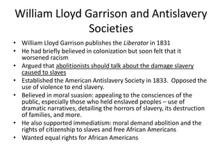 William Lloyd Garrison and Antislavery
Societies
• William Lloyd Garrison publishes the Liberator in 1831
• He had briefly believed in colonization but soon felt that it
worsened racism
• Argued that abolitionists should talk about the damage slavery
caused to slaves
• Established the American Antislavery Society in 1833. Opposed the
use of violence to end slavery.
• Believed in moral suasion: appealing to the consciences of the
public, especially those who held enslaved peoples – use of
dramatic narratives, detailing the horrors of slavery, its destruction
of families, and more.
• He also supported immediatism: moral demand abolition and the
rights of citizenship to slaves and free African Americans
• Wanted equal rights for African Americans
 