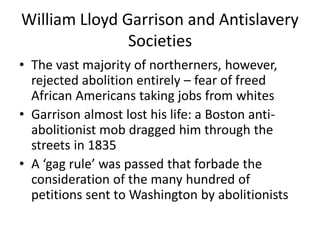 William Lloyd Garrison and Antislavery
Societies
• The vast majority of northerners, however,
rejected abolition entirely – fear of freed
African Americans taking jobs from whites
• Garrison almost lost his life: a Boston anti-
abolitionist mob dragged him through the
streets in 1835
• A ‘gag rule’ was passed that forbade the
consideration of the many hundred of
petitions sent to Washington by abolitionists
 