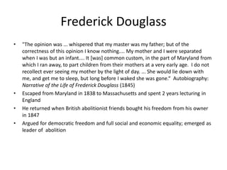 Frederick Douglass
• "The opinion was ... whispered that my master was my father; but of the
correctness of this opinion I know nothing.... My mother and I were separated
when I was but an infant.... It [was] common custom, in the part of Maryland from
which I ran away, to part children from their mothers at a very early age. I do not
recollect ever seeing my mother by the light of day. ... She would lie down with
me, and get me to sleep, but long before I waked she was gone.“ Autobiography:
Narrative of the Life of Frederick Douglass (1845)
• Escaped from Maryland in 1838 to Massachusetts and spent 2 years lecturing in
England
• He returned when British abolitionist friends bought his freedom from his owner
in 1847
• Argued for democratic freedom and full social and economic equality; emerged as
leader of abolition
 