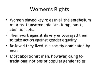 Women’s Rights
• Women played key roles in all the antebellum
reforms: transcendentalism, temperance,
abolition, etc.
• Their work against slavery encouraged them
to take action against gender equality
• Believed they lived in a society dominated by
men
• Most abolitionist men, however, clung to
traditional notions of popular gender roles
 