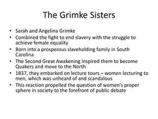 The Grimke Sisters
• Sarah and Angelina Grimke
• Combined the fight to end slavery with the struggle to
achieve female equality
• Born into a prosperous slaveholding family in South
Carolina
• The Second Great Awakening inspired them to become
Quakers and move to the North
• 1837, they embarked on lecture tours – women lecturing to
men, which was unheard of and scandalous
• This reaction propelled the question of women’s proper
sphere in society to the forefront of public debate
 