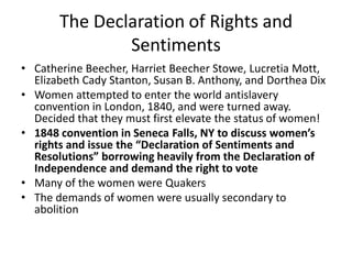 The Declaration of Rights and
Sentiments
• Catherine Beecher, Harriet Beecher Stowe, Lucretia Mott,
Elizabeth Cady Stanton, Susan B. Anthony, and Dorthea Dix
• Women attempted to enter the world antislavery
convention in London, 1840, and were turned away.
Decided that they must first elevate the status of women!
• 1848 convention in Seneca Falls, NY to discuss women’s
rights and issue the “Declaration of Sentiments and
Resolutions” borrowing heavily from the Declaration of
Independence and demand the right to vote
• Many of the women were Quakers
• The demands of women were usually secondary to
abolition
 