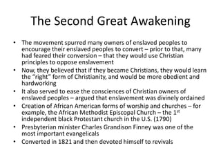 The Second Great Awakening
• The movement spurred many owners of enslaved peoples to
encourage their enslaved peoples to convert – prior to that, many
had feared their conversion – that they would use Christian
principles to oppose enslavement
• Now, they believed that if they became Christians, they would learn
the “right” form of Christianity, and would be more obedient and
hardworking
• It also served to ease the consciences of Christian owners of
enslaved peoples – argued that enslavement was divinely ordained
• Creation of African American forms of worship and churches – for
example, the African Methodist Episcopal Church – the 1st
independent black Protestant church in the U.S. (1790)
• Presbyterian minister Charles Grandison Finney was one of the
most important evangelicals
• Converted in 1821 and then devoted himself to revivals
 