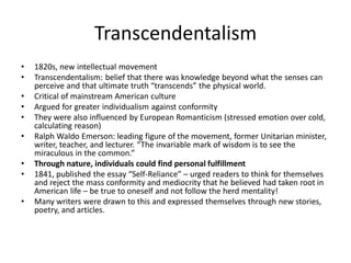 Transcendentalism
• 1820s, new intellectual movement
• Transcendentalism: belief that there was knowledge beyond what the senses can
perceive and that ultimate truth “transcends” the physical world.
• Critical of mainstream American culture
• Argued for greater individualism against conformity
• They were also influenced by European Romanticism (stressed emotion over cold,
calculating reason)
• Ralph Waldo Emerson: leading figure of the movement, former Unitarian minister,
writer, teacher, and lecturer. “The invariable mark of wisdom is to see the
miraculous in the common.”
• Through nature, individuals could find personal fulfillment
• 1841, published the essay “Self-Reliance” – urged readers to think for themselves
and reject the mass conformity and mediocrity that he believed had taken root in
American life – be true to oneself and not follow the herd mentality!
• Many writers were drawn to this and expressed themselves through new stories,
poetry, and articles.
 