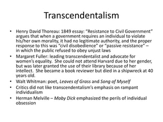 Transcendentalism
• Henry David Thoreau: 1849 essay: “Resistance to Civil Government”
argues that when a government requires an individual to violate
his/her own morality, it had no legitimate authority, and the proper
response to this was “civil disobedience” or “passive resistance” –
in which the public refused to obey unjust laws
• Margaret Fuller: leading transcendentalist and advocate for
women’s equality. She could not attend Harvard due to her gender,
but was later granted the use of their library because of her
intellect. She became a book reviewer but died in a shipwreck at 40
years old.
• Walt Whitman: poet, Leaves of Grass and Song of Myself
• Critics did not like transcendentalism’s emphasis on rampant
individualism
• Herman Melville – Moby Dick emphasized the perils of individual
obsession
 