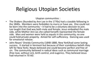 Religious Utopian Societies
Utopian communities :
• The Shakers (founded by Ann Lee in the 1770s) had a sizeable following in
the 1840s. Members were forbidden to marry or have sex. One could not
be born into the community – it had to be a voluntary decision to join.
Lee taught that God was both male and female; Jesus embodied the male
side, while Mother Ann (as she called herself) represented the female
side. Men and women were held as equals in the community, no one
could hold private property. Aimed for self-sufficiency. Dancing was used
for emotional release.
• John Noyes’ Oneida Community (1848-1880, New York)had some lasting
success. It started in Vermont but because of their scandalous beliefs they
left for New York). Noyes believed one could become perfect and free of
sin. The community believed in radical ideas such as communal marriage
(free love, without sin), birth control, and eugenics. They believed Jesus
had returned in 70 AD.
 